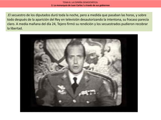 TEMA 8. LA ESPAÑA DEMOCRÁTICA.
2. La monarquía de Juan Carlos I a través de sus gobiernos
.El secuestro de los diputados duró toda la noche, pero a medida que pasaban las horas, y sobre
todo después de la aparición del Rey en televisión desautorizando la intentona, su fracaso parecía
claro. A media mañana del día 24, Tejero firmó su rendición y los secuestrados pudieron recobrar
la libertad.
 