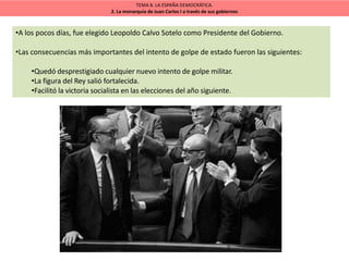 TEMA 8. LA ESPAÑA DEMOCRÁTICA.
2. La monarquía de Juan Carlos I a través de sus gobiernos
•A los pocos días, fue elegido Leopoldo Calvo Sotelo como Presidente del Gobierno.
•Las consecuencias más importantes del intento de golpe de estado fueron las siguientes:
•Quedó desprestigiado cualquier nuevo intento de golpe militar.
•La figura del Rey salió fortalecida.
•Facilitó la victoria socialista en las elecciones del año siguiente.
 