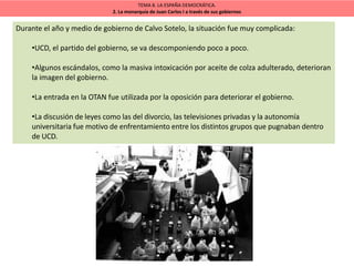 TEMA 8. LA ESPAÑA DEMOCRÁTICA.
2. La monarquía de Juan Carlos I a través de sus gobiernos
Durante el año y medio de gobierno de Calvo Sotelo, la situación fue muy complicada:
•UCD, el partido del gobierno, se va descomponiendo poco a poco.
•Algunos escándalos, como la masiva intoxicación por aceite de colza adulterado, deterioran
la imagen del gobierno.
•La entrada en la OTAN fue utilizada por la oposición para deteriorar el gobierno.
•La discusión de leyes como las del divorcio, las televisiones privadas y la autonomía
universitaria fue motivo de enfrentamiento entre los distintos grupos que pugnaban dentro
de UCD.
 