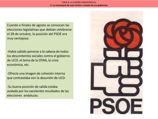 TEMA 8. LA ESPAÑA DEMOCRÁTICA.
2. La monarquía de Juan Carlos I a través de sus gobiernos
Cuando a finales de agosto se convocan las
elecciones legislativas que debían celebrarse
el 28 de octubre, la posición del PSOE era
muy ventajosa:
-Había sabido ponerse a la cabeza de todos
los descontentos sociales contra el gobierno
de UCD: el tema de la OTAN, la crisis
económica, etc.
-Ofrecía una imagen de cohesión interna
que contrastaba con la desunión de UCD.
-Su buena posición de salida estaba
avalada por los excelentes resultados de las
elecciones andaluzas.
 