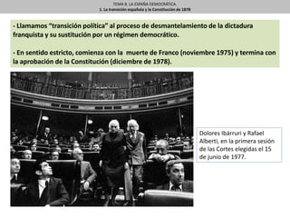 TEMA 8. LA ESPAÑA DEMOCRÁTICA.
1. La transición española y la Constitución de 1878
- Llamamos “transición política” al proceso de desmantelamiento de la dictadura
franquista y su sustitución por un régimen democrático.
- En sentido estricto, comienza con la muerte de Franco (noviembre 1975) y termina con
la aprobación de la Constitución (diciembre de 1978).
Dolores Ibárruri y Rafael
Alberti, en la primera sesión
de las Cortes elegidas el 15
de junio de 1977.
 