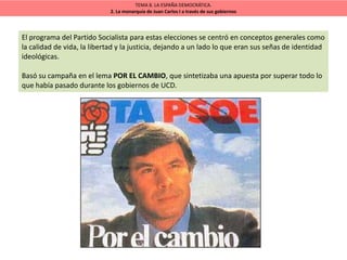 TEMA 8. LA ESPAÑA DEMOCRÁTICA.
2. La monarquía de Juan Carlos I a través de sus gobiernos
El programa del Partido Socialista para estas elecciones se centró en conceptos generales como
la calidad de vida, la libertad y la justicia, dejando a un lado lo que eran sus señas de identidad
ideológicas.
Basó su campaña en el lema POR EL CAMBIO, que sintetizaba una apuesta por superar todo lo
que había pasado durante los gobiernos de UCD.
 