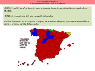 TEMA 8. LA ESPAÑA DEMOCRÁTICA.
2. La monarquía de Juan Carlos I a través de sus gobiernos
•El PSOE, con 202 escaños, logró la mayoría absoluta, lo que le permitió gobernar con absoluta
libertad.
•El PCE, víctima del voto útil, sólo consiguió 4 diputados.
•UCD se desplomó. Sus votos pasaron en gran parte a Alianza Popular, que empezó a consolidarse
como el principal partido de la derecha.
 