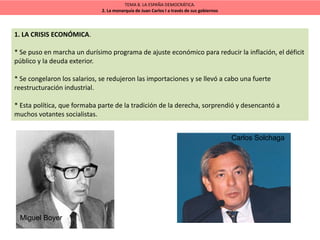 TEMA 8. LA ESPAÑA DEMOCRÁTICA.
2. La monarquía de Juan Carlos I a través de sus gobiernos
1. LA CRISIS ECONÓMICA.
* Se puso en marcha un durísimo programa de ajuste económico para reducir la inflación, el déficit
público y la deuda exterior.
* Se congelaron los salarios, se redujeron las importaciones y se llevó a cabo una fuerte
reestructuración industrial.
* Esta política, que formaba parte de la tradición de la derecha, sorprendió y desencantó a
muchos votantes socialistas.
Miguel Boyer
Carlos Solchaga
 