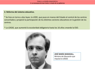 TEMA 8. LA ESPAÑA DEMOCRÁTICA.
2. La monarquía de Juan Carlos I a través de sus gobiernos
2. Reforma del sistema educativo.
* Se hizo en torno a dos leyes: la LODE, que puso en manos del Estado el control de los centros
concertados y propició la participación de los distintos sectores educativos en la gestión de los
centros.
* La LOGSE, que aumentó la escolaridad obligatoria hasta los 16 años creando la ESO.
JOSÉ MARÍA MARAVALL,
Ministro de Educación que
impulsó la LOGSE
 