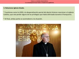 TEMA 8. LA ESPAÑA DEMOCRÁTICA.
2. La monarquía de Juan Carlos I a través de sus gobiernos
3. Relaciones Iglesia-Estado.
* Cuestiones como la LODE o la despenalización parcial del aborto hicieron reaccionar a la Iglesia
Católica, que veía perder alguno de los privilegios que había disfrutado durante el franquismo.
* Al final, ambas partes se acomodaron a la situación.
 