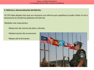 TEMA 8. LA ESPAÑA DEMOCRÁTICA.
2. La monarquía de Juan Carlos I a través de sus gobiernos
4. Reforma y democratización del Ejército.
•El 23F había dejado claro que era necesaria una reforma que supeditara el poder militar al civil y
desactivara las tendencias golpistas del Ejército.
•Medidas más importantes:
•Reducción del número de jefes y oficiales.
•Modernización del armamento.
•Mejora de la formación.
 