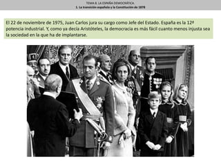 TEMA 8. LA ESPAÑA DEMOCRÁTICA.
1. La transición española y la Constitución de 1878
El 22 de noviembre de 1975, Juan Carlos jura su cargo como Jefe del Estado. España es la 12ª
potencia industrial. Y, como ya decía Aristóteles, la democracia es más fácil cuanto menos injusta sea
la sociedad en la que ha de implantarse.
 