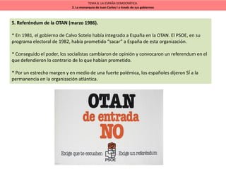 TEMA 8. LA ESPAÑA DEMOCRÁTICA.
2. La monarquía de Juan Carlos I a través de sus gobiernos
5. Referéndum de la OTAN (marzo 1986).
* En 1981, el gobierno de Calvo Sotelo había integrado a España en la OTAN. El PSOE, en su
programa electoral de 1982, había prometido “sacar” a España de esta organización.
* Conseguido el poder, los socialistas cambiaron de opinión y convocaron un referendum en el
que defendieron lo contrario de lo que habían prometido.
* Por un estrecho margen y en medio de una fuerte polémica, los españoles dijeron SÍ a la
permanencia en la organización atlántica.
 