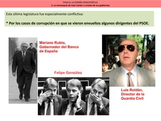TEMA 8. LA ESPAÑA DEMOCRÁTICA.
2. La monarquía de Juan Carlos I a través de sus gobiernos
Esta última legislatura fue especialmente conflictiva:
* Por los casos de corrupción en que se vieron envueltos algunos dirigentes del PSOE.
Mariano Rubio,
Gobernador del Banco
de España
Luis Roldán,
Director de la
Guardia Civil
Felipe González
 
