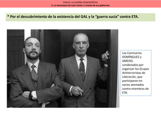 TEMA 8. LA ESPAÑA DEMOCRÁTICA.
2. La monarquía de Juan Carlos I a través de sus gobiernos
* Por el descubrimiento de la existencia del GAL y la “guerra sucia” contra ETA.
Los Comisarios
DOMÍNGUEZ y
AMEDO,
condenados por
organizar los Grupos
Antiterroristas de
Liberación, que
participaron en
varios atentados
contra miembros de
ETA.
 
