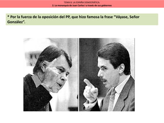TEMA 8. LA ESPAÑA DEMOCRÁTICA.
2. La monarquía de Juan Carlos I a través de sus gobiernos
* Por la fuerza de la oposición del PP, que hizo famosa la frase “Váyase, Señor
González”.
 