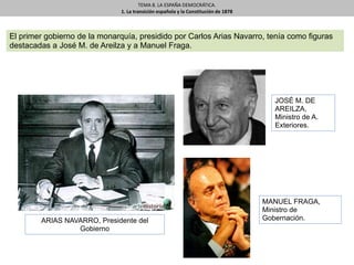 TEMA 8. LA ESPAÑA DEMOCRÁTICA.
1. La transición española y la Constitución de 1878
El primer gobierno de la monarquía, presidido por Carlos Arias Navarro, tenía como figuras
destacadas a José M. de Areilza y a Manuel Fraga.
ARIAS NAVARRO, Presidente del
Gobierno
MANUEL FRAGA,
Ministro de
Gobernación.
JOSÉ M. DE
AREILZA,
Ministro de A.
Exteriores.
 