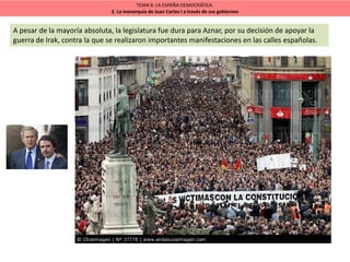 TEMA 8. LA ESPAÑA DEMOCRÁTICA.
2. La monarquía de Juan Carlos I a través de sus gobiernos
A pesar de la mayoría absoluta, la legislatura fue dura para Aznar, por su decisión de apoyar la
guerra de Irak, contra la que se realizaron importantes manifestaciones en las calles españolas.
 
