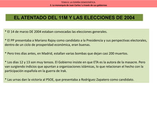 TEMA 8. LA ESPAÑA DEMOCRÁTICA.
2. La monarquía de Juan Carlos I a través de sus gobiernos
EL ATENTADO DEL 11M Y LAS ELECCIONES DE 2004
* El 14 de marzo DE 2004 estaban convocadas las elecciones generales.
* El PP presentaba a Mariano Rajoy como candidato a la Presidencia y sus perspectivas electorales,
dentro de un ciclo de prosperidad económica, eran buenas.
* Pero tres días antes, en Madrid, estallan varias bombas que dejan casi 200 muertos.
* Los días 12 y 13 son muy tensos. El Gobierno insiste en que ETA es la autora de la masacre. Pero
van surgiendo indicios que apuntan a organizaciones islámicas, lo que relacionan el hecho con la
participación española en la guerra de Irak.
* Las urnas dan la victoria al PSOE, que presentaba a Rodríguez Zapatero como candidato.
 
