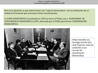 TEMA 8. LA ESPAÑA DEMOCRÁTICA.
1. La transición española y la Constitución de 1878
Pero es la oposición la que intenta forzar una “ruptura democrática”, con la constitución de un
Gobierno Provisional que convocara Cortes Constituyentes:
La JUNTA DEMOCRÁTICA (constituida en 1974 en torno al PCE)se une a PLATAFORMA DE
CONVERGENCIA DEMOCRÁTICA (1975, dominada por el PSOE) para formar COORDINACIÓN
DEMOCRÁTICA.
Felipe González (1),
Santiago Carrillo (2) y
Jordi Pujol (3), entre los
asistentes a una
reunión de
Coordinación
Democrática.
1
2
3
 