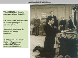 TEMA 8. LA ESPAÑA DEMOCRÁTICA.
1. La transición española y la Constitución de 1878
VERANO DEL 76: la situación
parecía un callejón sin salida:
•Un amplio sector del franquismo
(el “bunker”) se negaba a
cualquier reforma.
•La oposición era incapaz de
imponer su “ruptura
democrática”.
•El 30 de junio, Arias Navarro
dimite y el Rey nombra a
ADOLFO SUÁREZ como
Presidente del Gobierno.
 