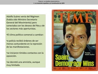 TEMA 8. LA ESPAÑA DEMOCRÁTICA.
1. La transición española y la Constitución de 1878
Adolfo Suárez venía del Régimen
(había sido Ministro Secretario
General del Movimiento) pero
conectaba con los deseos del Rey y de
los sectores más aperturistas.
•El clima político comenzó a cambiar:
•a policía recibió órdenes de ser
menos contundente en la represión
de las manifestaciones.
•se iniciaron tímidos contactos con la
oposición.
•se decretó una amnistía, aunque
muy limitada.
 