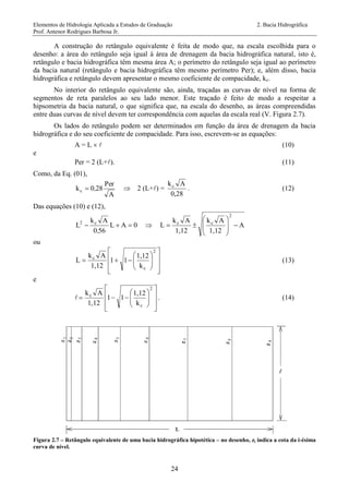Elementos de Hidrologia Aplicada a Estudos de Graduação 2. Bacia Hidrográfica
Prof. Antenor Rodrigues Barbosa Jr.
24
A construção do retângulo equivalente é feita de modo que, na escala escolhida para o
desenho: a área do retângulo seja igual à área de drenagem da bacia hidrográfica natural, isto é,
retângulo e bacia hidrográfica têm mesma área A; o perímetro do retângulo seja igual ao perímetro
da bacia natural (retângulo e bacia hidrográfica têm mesmo perímetro Per); e, além disso, bacia
hidrográfica e retângulo devem apresentar o mesmo coeficiente de compacidade, kc.
No interior do retângulo equivalente são, ainda, traçadas as curvas de nível na forma de
segmentos de reta paralelos ao seu lado menor. Este traçado é feito de modo a respeitar a
hipsometria da bacia natural, o que significa que, na escala do desenho, as áreas compreendidas
entre duas curvas de nível devem ter correspondência com aquelas da escala real (V. Figura 2.7).
Os lados do retângulo podem ser determinados em função da área de drenagem da bacia
hidrográfica e do seu coeficiente de compacidade. Para isso, escrevem-se as equações:
A = L   (10)
e
Per = 2 (L+). (11)
Como, da Eq. (01),
A
Per
280kc ,  2 (L+) =
0,28
Akc
. (12)
Das equações (10) e (12),
0AL
560
Ak
L c2

,
 A
1,12
Ak
1,12
Ak
L
2
cc










ou















2
c
c
k
1,12
11
1,12
Ak
L (13)
e
















2
c
c
k
1,12
11
1,12
Ak
. (14)
Figura 2.7 – Retângulo equivalente de uma bacia hidrográfica hipotética – no desenho, zi indica a cota da i-ésima
curva de nível.
 