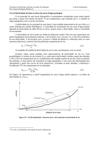 Elementos de Hidrologia Aplicada a Estudos de Graduação 2. Bacia Hidrográfica
Prof. Antenor Rodrigues Barbosa Jr.
25
2.3.4.4 Declividade do leito ou álveo do curso d’água principal
O rio principal de uma bacia hidrográfica é normalmente considerado como sendo aquele
que drena a maior área dentro da bacia4
. O seu comprimento, aqui indicado por L, é medido no
mapa topográfico com o uso do curvímetro.
A declividade do rio principal de uma bacia é uma medida representativa do seu relevo e é
muito utilizada em estudos hidrológicos. A velocidade do escoamento em um curso d’água natural
depende da declividade da calha fluvial ou álveo: quanto maior a declividade, maior a velocidade
do escoamento.
A declividade do álveo pode ser obtida de diferentes modos. Para rios que apresentam um
perfil longitudinal razoavelmente uniforme, a declividade entre extremos, S1, é uma boa estimativa
da sua declividade. A declividade entre extremos é obtida dividindo-se a diferença entre as cotas
máxima (cabeceira) e mínima (foz) do perfil pelo comprimento do rio:
L
zz
S fozcabeceira
1

 . (15)
As unidades de medida da declividade de um rio são, normalmente, m/m ou m/km.
Existem, ainda, outras medidas mais representativas da declividade de um rio. Uma
possibilidade é o método da declividade S10-85, pelo qual a declividade é obtida a partir das altitudes
a 10% e 85% do comprimento do rio, comprimento este medido a partir da sua foz. Para a avaliação
das altitudes, os dois pontos são marcados no mapa topográfico e suas cotas são determinadas por
interpolação a partir das curvas de nível disponíveis. Avaliadas as duas altitudes, a diferença é
dividida por 75% do comprimento do rio principal:
L0,75
zz
S 10%85%
8510

 . (16)
Na Figura 2.8 representa-se o perfil longitudinal do curso d’água (linha espessa) e as linhas de
declividades S1 e S10-85.
Figura 2.8 – Perfil longitudinal e elementos para a determinação da declividade do rio
4
Às vezes, é considerado como aquele de maior comprimento.
 