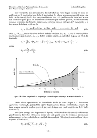 Elementos de Hidrologia Aplicada a Estudos de Graduação 2. Bacia Hidrográfica
Prof. Antenor Rodrigues Barbosa Jr.
26
Um valor médio mais representativo da declividade do curso d’água consiste em traçar no
gráfico do perfil longitudinal uma linha de declividade S2, tal que a área compreendida entre esta
linha e a abscissa seja igual à área compreendida entre a curva do perfil natural e a abscissa. A área
sob a curva do perfil pode ser determinada diretamente por métodos gráficos, ou analiticamente
somando-se as áreas de elementos trapezoidais, conforme indicado na Figura 2.9. Designando-se a
área abaixo da linha do perfil por Ap,
          
2
xLzzxxzzxzz
A nncabeceira12121foz1
p



, (17)
onde zfoz e zcabeceira são as elevações do álveo na foz e cabeceira, e z1, z2, ... zn são as cotas de pontos
intermediários que distam x1, x2, ... xn da foz, respectivamente. A declividade S2 pode ser obtida da
igualdade:
     2
2foz2foz2fozfozp LS
2
1
LzLLSz2
2
1
LLSzz
2
1
A 
donde
L
z
2
L
A
2S foz
2
p
2  . (18)
Figura 2.9 – Perfil longitudinal do rio principal e elementos para a obtenção da declividade média S2
Outro índice representativo da declividade média do curso d’água é a declividade
equivalente constante, S3, que se obtém a partir da consideração de que o tempo total de percurso da
água no canal natural é igual ao tempo de percurso da água num canal hipotético de declividade
constante S3.
Para obter o tempo total de percurso da água no canal natural este deve ser dividido em um
grande número de trechos retilíneos: o tempo total será igual à soma dos tempos de percurso em
cada um destes trechos. Admitindo-se a validade da equação de Chèzy (movimento uniforme), tem-
se para o i-ésimo trecho:
i
i
iiiHi
t
L
SKSRCV i
 (19)
 
