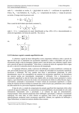 Elementos de Hidrologia Aplicada a Estudos de Graduação 2. Bacia Hidrográfica
Prof. Antenor Rodrigues Barbosa Jr.
27
onde Vi = velocidade no trecho; Si = declividade do trecho; C = coeficiente de rugosidade de
Chèzy; iHR = raio hidráulico; iHi RCK  ; Li = comprimento do trecho; ti = tempo de percurso
no trecho. O tempo total de percurso será
  








ii
i
i
SK
L
tT . (20)
Para o canal de declividade equivalente constante S3,
33H SK
L
SRC
L
V
L
T 

 , (21)
onde L =  Li = comprimento do canal. Identificando as Eqs. (20) e (21), e desconsiderando os
efeitos de rugosidade e de forma do canal (Ki = K), tem-se
 








i
i
3 S
L
S
L
,
ou,
2
i
i
2
3
S
L
L
S


















. (22)
2.3.5 Cobertura vegetal e camada superficial do solo
A cobertura vegetal da bacia hidrográfica exerce importante influência sobre a parcela da
água de chuva que se transforma em escoamento superficial e sobre a velocidade com que esse
escoamento atinge a rede de drenagem. Quanto maior a área da bacia com cobertura vegetal, maior
será a parcela de água de interceptação.5
Além disso, o sistema de raízes da vegetação retira a água
do solo e a devolve à atmosfera através do processo de transpiração.
A vegetação influencia, ainda, o processo de infiltração: as raízes modificam a estrutura do
solo, provocando fissuras que, juntamente com a redução da velocidade do escoamento superficial,
favorecem a infiltração. Por isso, quando uma bacia é parcialmente urbanizada, ou sofre
desmatamento, tem-se em conseqüência um aumento do escoamento superficial, em decorrência
das menores perdas por interceptação, transpiração e infiltração. Com o desmatamento, o
escoamento superficial se dará de forma mais rápida sobre um terreno menos permeável e menos
rugoso, o que intensifica o processo de erosão e de carreamento de sólidos às calhas fluviais, lagos e
reservatórios, acelerando o assoreamento. O maior volume do escoamento superficial e o menor
tempo de resposta da bacia resultam no aumento das vazões de pico que, juntamente com a redução
da calha natural do rio, provocam freqüentes inundações.
O tipo de solo e o estado de compactação da camada superficial têm importante efeito sobre
a parcela da água de infiltração. As características de permeabilidade e de porosidade do solo estão
intimamente relacionadas com a percolação e os volumes de água de armazenamento,
respectivamente. Solos arenosos propiciam maior infiltração e percolação, e reduzem o escoamento
superficial. Por outro lado, os solos siltosos ou argilosos, bem como os solos compactados
superficialmente, produzem maior escoamento superficial. Adiante, nos capítulos de Infiltração e
Água Subterrânea, se tratará em maiores detalhes desse assunto.
5
Água de chuva que fica retida nas folhagens e troncos.
 