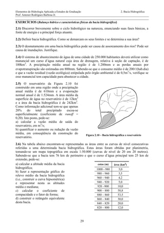 Elementos de Hidrologia Aplicada a Estudos de Graduação 2. Bacia Hidrográfica
Prof. Antenor Rodrigues Barbosa Jr.
29
EXERCÍCIOS (Balanço hídrico e características físicas da bacia hidrográfica)
2.1) Discorrer brevemente sobre o ciclo hidrológico na natureza, enunciando suas fases básicas, a
fonte de energia e a principal força atuante.
2.2) Definir bacia hidrográfica. Como se demarcam os seus limites e se determina a sua área?
2.3) O desmatamento em uma bacia hidrográfica pode ser causa de assoreamento dos rios? Pode ser
causa de inundações. Justifique.
2.4) O sistema de abastecimento de água de uma cidade de 250.000 habitantes deverá utilizar como
manancial um curso d’água natural cuja área de drenagem, relativa à seção de captação, é de
100km2
. A precipitação média anual na região é de 1.200mm e as perdas anuais por
evapotranspiração são estimadas em 800mm. Sabendo-se que o consumo médio é de 200/(hab.dia)
e que a vazão residual (vazão ecológica) estipulada pelo órgão ambiental é de 0,5m3
/s, verifique se
esse manancial tem capacidade para abastecer a cidade.
2.5) O reservatório da Figura 2.10 foi
construído em uma região onde a precipitação
anual média é de 610mm e a evaporação
normal anual é de 1.524mm. A área média da
superfície de água no reservatório é de 12km2
e a área da bacia hidrográfica é de 242km2
.
Como informação adicional tem-se que apenas
20% do total precipitado escoa-se
superficialmente (coeficiente de runoff =
0,20). Isto posto, pede-se:
a) calcular a vazão média de saída do
reservatório, em m3
/s;
b) quantificar o aumento ou redução da vazão
média, em conseqüência da construção do
reservatório.
Figura 2.10 – Bacia hidrográfica e reservatório
2.6) Na tabela abaixo encontram-se representadas as áreas entre as curvas de nível consecutivas
referidas a uma determinada bacia hidrográfica. Estas áreas foram obtidas por planimetria,
tomando-se um mapa topográfica em escala 1:50.000 (curvas de nível de 20 em 20 metros).
Sabendo-se que a bacia tem 76 km de perímetro e que o curso d’água principal tem 25 km de
extensão, pede-se:
a) calcular a altitude média da bacia
hidrográfica;
b) fazer a representação gráfica do
relevo médio da bacia hidrográfica
(i.e., construir a curva hipsométrica)
e representar nesta as altitudes
média e mediana;
c) calcular o coeficiente de
compacidade e o fator de forma;
d) construir o retângulo equivalente
desta bacia.
cotas (m) área (km2)
1000 - 980 3,0
980 – 960 3,5
960 – 940 4,2
940 – 920 5,0
920 –900 10,0
900 – 880 58,8
880 – 860 53,5
860 – 840 30,0
840 – 820 20,0
820 – 800 12,0
 