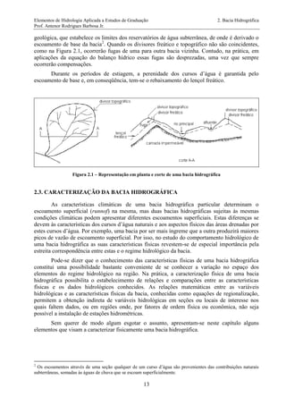 Elementos de Hidrologia Aplicada a Estudos de Graduação 2. Bacia Hidrográfica
Prof. Antenor Rodrigues Barbosa Jr.
13
geológica, que estabelece os limites dos reservatórios de água subterrânea, de onde é derivado o
escoamento de base da bacia2
. Quando os divisores freático e topográfico não são coincidentes,
como na Figura 2.1, ocorrerão fugas de uma para outra bacia vizinha. Contudo, na prática, em
aplicações da equação do balanço hídrico essas fugas são desprezadas, uma vez que sempre
ocorrerão compensações.
Durante os períodos de estiagem, a perenidade dos cursos d’água é garantida pelo
escoamento de base e, em conseqüência, tem-se o rebaixamento do lençol freático.
Figura 2.1 – Representação em planta e corte de uma bacia hidrográfica
2.3. CARACTERIZAÇÃO DA BACIA HIDROGRÁFICA
As características climáticas de uma bacia hidrográfica particular determinam o
escoamento superficial (runnof) na mesma, mas duas bacias hidrográficas sujeitas às mesmas
condições climáticas podem apresentar diferentes escoamentos superficiais. Estas diferenças se
devem às características dos cursos d’água naturais e aos aspectos físicos das áreas drenadas por
estes cursos d’água. Por exemplo, uma bacia por ser mais íngreme que a outra produzirá maiores
picos de vazão de escoamento superficial. Por isso, no estudo do comportamento hidrológico de
uma bacia hidrográfica as suas características físicas revestem-se de especial importância pela
estreita correspondência entre estas e o regime hidrológico da bacia.
Pode-se dizer que o conhecimento das características físicas de uma bacia hidrográfica
constitui uma possibilidade bastante conveniente de se conhecer a variação no espaço dos
elementos do regime hidrológico na região. Na prática, a caracterização física de uma bacia
hidrográfica possibilita o estabelecimento de relações e comparações entre as características
físicas e os dados hidrológicos conhecidos. As relações matemáticas entre as variáveis
hidrológicas e as características físicas da bacia, conhecidas como equações de regionalização,
permitem a obtenção indireta de variáveis hidrológicas em seções ou locais de interesse nos
quais faltem dados, ou em regiões onde, por fatores de ordem física ou econômica, não seja
possível a instalação de estações hidrométricas.
Sem querer de modo algum esgotar o assunto, apresentam-se neste capítulo alguns
elementos que visam a caracterizar fisicamente uma bacia hidrográfica.
2
Os escoamentos através de uma seção qualquer de um curso d’água são provenientes das contribuições naturais
subterrâneas, somadas às águas de chuva que se escoam superficialmente.
 