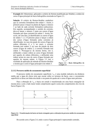 Elementos de Hidrologia Aplicada a Estudos de Graduação 2. Bacia Hidrográfica
Prof. Antenor Rodrigues Barbosa Jr.
17
Exemplo 2.1: Determinar, aplicando o critério de Horton modificado por Strahler, a ordem do
curso d’água principal da bacia hidrográfica mostrada na Figura 2.3.
Solução: O critério de Horton-Strahler estabelece
que as correntes formadoras têm ordem 1. Assim, o
primeiro passo é lançar na planta da figura o número
1 ao lado de cada corrente formadora (cabeceiras).
Em seguida, acompanhando o sentido da corrente,
deve-se lançar o número 2 junto aos cursos d’água
formados por duas correntes de ordem 1. Assim, ter-
se-ão, até esta fase, já identificados os cursos d’água
de ordens 1 e 2. O próximo passo é lançar a ordem
dos cursos d’água formados pelas correntes já
identificadas: no caso da junção de cursos d’água de
ordens diferentes (1 e 2, no caso), a corrente
formada terá ordem 2; no caso da junção de dois
cursos d’água de ordem 2, a corrente formada terá
ordem 3. Prossegue-se da mesma forma, isto é,
atribuindo a maior ordem ao curso d’água formado
por aqueles de ordens diferentes, e atribuindo uma
ordem acima no caso do curso d’água formado por
aqueles de mesma ordem. A Figura 2.3 traz o
resultado da aplicação do método de Horton-Strahler
e mostra que o curso d’água principal é de ordem 3. Figura 2.3 – Bacia hidrográfica do
exemplo 2.1
2.3.3.2 Percurso médio do escoamento superficial
O percurso médio do escoamento superficial, es, é uma medida indicativa da distância
média que a água de chuva teria que escoar sobre os terrenos da bacia, caso o escoamento
superficial se desse em linha reta desde o seu ponto de queda até o curso d’água mais próximo.
Para a obtenção de es, a bacia em estudo é transformada em uma bacia retangular de
mesma área e com o lado maior tendo comprimento igual à soma dos comprimentos dos rios da
bacia (Figura 2.4).
Figura 2.4 – Transformação da bacia em bacia retangular para a obtenção do percurso médio do escoamento
superficial
De acordo com a Figura 2.4, onde o curso d’água principal é representado centrado,
 