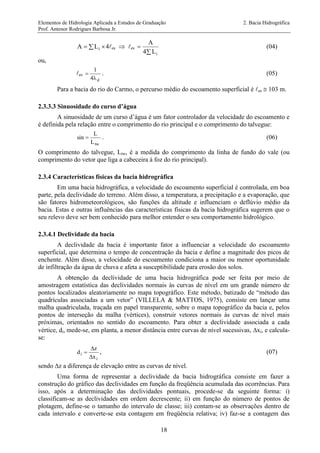Elementos de Hidrologia Aplicada a Estudos de Graduação 2. Bacia Hidrográfica
Prof. Antenor Rodrigues Barbosa Jr.
18
  iLA 4es  es


iL4
A
(04)
ou,
es
d4
1

 . (05)
Para a bacia do rio do Carmo, o percurso médio do escoamento superficial é es  103 m.
2.3.3.3 Sinuosidade do curso d’água
A sinuosidade de um curso d’água é um fator controlador da velocidade do escoamento e
é definida pela relação entre o comprimento do rio principal e o comprimento do talvegue:
twL
L
sin  . (06)
O comprimento do talvegue, Ltw, é a medida do comprimento da linha de fundo do vale (ou
comprimento do vetor que liga a cabeceira à foz do rio principal).
2.3.4 Características físicas da bacia hidrográfica
Em uma bacia hidrográfica, a velocidade do escoamento superficial é controlada, em boa
parte, pela declividade do terreno. Além disso, a temperatura, a precipitação e a evaporação, que
são fatores hidrometeorológicos, são funções da altitude e influenciam o deflúvio médio da
bacia. Estas e outras influências das características físicas da bacia hidrográfica sugerem que o
seu relevo deve ser bem conhecido para melhor entender o seu comportamento hidrológico.
2.3.4.1 Declividade da bacia
A declividade da bacia é importante fator a influenciar a velocidade do escoamento
superficial, que determina o tempo de concentração da bacia e define a magnitude dos picos de
enchente. Além disso, a velocidade do escoamento condiciona a maior ou menor oportunidade
de infiltração da água de chuva e afeta a susceptibilidade para erosão dos solos.
A obtenção da declividade de uma bacia hidrográfica pode ser feita por meio de
amostragem estatística das declividades normais às curvas de nível em um grande número de
pontos localizados aleatoriamente no mapa topográfico. Este método, batizado de “método das
quadrículas associadas a um vetor” (VILLELA & MATTOS, 1975), consiste em lançar uma
malha quadriculada, traçada em papel transparente, sobre o mapa topográfico da bacia e, pelos
pontos de interseção da malha (vértices), construir vetores normais às curvas de nível mais
próximas, orientados no sentido do escoamento. Para obter a declividade associada a cada
vértice, di, mede-se, em planta, a menor distância entre curvas de nível sucessivas, xi, e calcula-
se:
i
i
x
z
d


 , (07)
sendo z a diferença de elevação entre as curvas de nível.
Uma forma de representar a declividade da bacia hidrográfica consiste em fazer a
construção do gráfico das declividades em função da freqüência acumulada das ocorrências. Para
isso, após a determinação das declividades pontuais, procede-se da seguinte forma: i)
classificam-se as declividades em ordem decrescente; ii) em função do número de pontos de
plotagem, define-se o tamanho do intervalo de classe; iii) contam-se as observações dentro de
cada intervalo e converte-se esta contagem em freqüência relativa; iv) faz-se a contagem das
 