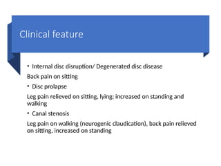 Clinical feature
• Internal disc disruption/ Degenerated disc disease
Back pain on sitting
• Disc prolapse
Leg pain relieved on sitting, lying; increased on standing and
walking
• Canal stenosis
Leg pain on walking (neurogenic claudication), back pain relieved
on sitting, increased on standing
 