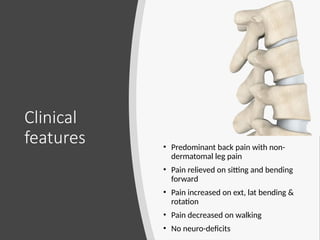 Clinical
features • Predominant back pain with non-
dermatomal leg pain
• Pain relieved on sitting and bending
forward
• Pain increased on ext, lat bending &
rotation
• Pain decreased on walking
• No neuro-deficits
 