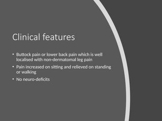 Clinical features
• Buttock pain or lower back pain which is well
localised with non-dermatomal leg pain
• Pain increased on sitting and relieved on standing
or walking
• No neuro-deficits
 