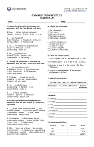 FORMATIVE ENGLISH TEST N°2
9th
grade A - B
NAME: ________________________________________________ DATE: ____________________
I. Choose the alternative to complete the
sentences with the Past Simple verb form.
1. Juan ___ to San josé river last week.
a) goes b) gone c) went d) go e) to go
2. ___ on the island?
a) Did Rosa live b) Rosa lived c) Rosa live
d) Rosa did live e) Rosa live did
3. He ___ his cellphone in class last year.
a) use b) didn't use c) uses
d) were using e) did use
4. We ___ anything to eat.
a) have b) had c) didn't have
d) were have e) was having
II. Choose the alternative to complete the
sentences with the Past Continuous verb form.
1. ___ his friends last month?
a) Juan was visiting b) Was visiting Juan
c) Was visiting Juan d) Did Juan visit
e) Was Juan visiting
2. The boys ___ through the island?
a) sailing b) were sail c) were sailing
d) sailed e) were sailed
3. He ___ beside the river.
a) was sitting b) didn't sit c) sat
d) wasn't siting e) did sit
4. I ___ in Africa at the time.
a) worked b) work c) didn't work
d) was working e) was work
III. Choose the alternative to complete the
sentences with the Past Simple or Continuous
verb form.
1. I ___ some letters when my brother ___ me.
a) wrote / phoned b) was writing / was phoning
c) was writing / phoned d) write / phone
e) was writing / was phoneing
2. The students ___ in Maths when the bell ___.
a) were working / rang b) were working / rings
c) work / rang d) worked / rang
e) were working / was ringing
3. A fox___ on my car while we __ the seesight.
a) jump / watch b) was jumping / was watching
c) was jumping / watched d) jumped / watched
e) jumped / were watching
IV. Match the sentences.
1. The cows were...
2. They went...
3. Some men chased...
4. We put the tent up...
5. Is breakfast included?
___a. the monkeys away.
___b. and went to bed.
___c. Yes, of course.
___d. in the campsite.
___e. to look some animals.
V. Circle the correct option.
1. Arica is in the / on a / far from north of Chile.
2. He has his cabin in / in the / on an island.
3. Santiago is near / in the centre / far from
Valparaiso.
4. Iquique is on the coast / in the south /
in the centre of Chile.
VI. Classify the animals.
CAT – COW – DEER – DOG – FOX – GIRAFFE – HORSE - LION
Common pets Zoo animals Wild animals Common
farm animals
VII Define.
1. Lost way: _______________________________
2. Scared: _________________________________
3. Tips: ___________________________________
4. Alone: __________________________________
5. By oneself: ______________________________
6. Shelter: _________________________________
7. Dawn: ___________________________________
VIII. Complete the chart.
Infinitive Past Infinitive Past
BE ATE
LET TOOK
DRINK WORE
English Language Department
Teacher Danitza Lazcano F.
 