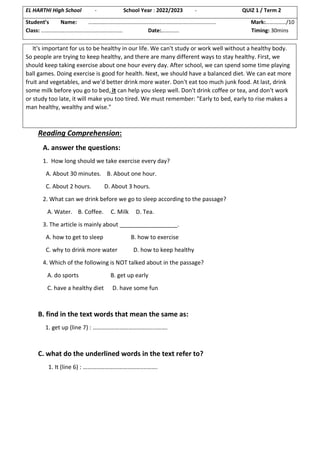 Reading Comprehension:
A. answer the questions:
1. How long should we take exercise every day?
A. About 30 minutes. B. About one hour.
C. About 2 hours. D. About 3 hours.
2. What can we drink before we go to sleep according to the passage?
A. Water. B. Coffee. C. Milk D. Tea.
3. The article is mainly about __________________.
A. how to get to sleep B. how to exercise
C. why to drink more water D. how to keep healthy
4. Which of the following is NOT talked about in the passage?
A. do sports B. get up early
C. have a healthy diet D. have some fun
B. find in the text words that mean the same as:
1. get up (line 7) : …………………………………....…….
C. what do the underlined words in the text refer to?
1. It (line 6) : …………………………………....…….
EL HARTHI High School - School Year : 2022/2023 - QUIZ 1 / Term 2
Student’s Name: ……………………………………………………………….................... Mark:……………/10
Class: …………………………………………………… Date:…………. Timing: 30mins
It's important for us to be healthy in our life. We can't study or work well without a healthy body.
So people are trying to keep healthy, and there are many different ways to stay healthy. First, we
should keep taking exercise about one hour every day. After school, we can spend some time playing
ball games. Doing exercise is good for health. Next, we should have a balanced diet. We can eat more
fruit and vegetables, and we'd better drink more water. Don't eat too much junk food. At last, drink
some milk before you go to bed, it can help you sleep well. Don't drink coffee or tea, and don't work
or study too late, it will make you too tired. We must remember: "Early to bed, early to rise makes a
man healthy, wealthy and wise."
 