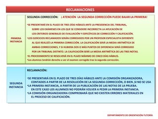 RECLAMACIONES
SEGUNDA CORRECCIÓN: ¡ ATENCIÓN LA SEGUNDA CORRECCIÓN PUEDE BAJAR LA PRIMERA!
•SE PRESENTARÁ EN EL PLAZO DE TRES DÍAS HÁBILES ANTE LA PRESIDENCIA DEL TRIBUNAL,
SOBRE LOS EXÁMENES EN LOS QUE SE CONSIDERE INCORRECTA LA APLICACIÓN DE
LOS CRITERIOS GENERALES DE EVALUACIÓN Y ESPECÍFICOS DE CORRECCIÓN Y CALIFICACIÓN.
PRIMERA
INSTANCIA

•LOS EJERCICIOS RECLAMADOS SERÁN CORREGIDOS POR UN PROFESOR ESPECIALISTA DIFERENTE
AL QUE REALIZÓ LA PRIMERA CORRECCIÓN. LA CALIFICACIÓN SERÁ LA MEDIA ARITMÉTICA DE
AMBAS CORRECCIONES, Y SI HUBIERA DOS O MÁS PUNTOS DE DIFERENCIA SERÁ CORREGIDO
POR UN TRIBUNAL DISTINTO. LA CALIFICACIÓN SERÁ LA MEDIA ARITMÉTICA DE LAS TRES NOTAS.
•EL PROCEDIMIENTO SE RESOLVERÁ EN EL PLAZO MÁXIMO DE CINCO DÍAS HÁBILES.
•Los alumnos tendrán derecho a ver el examen corregido tras la segunda corrección.

RECLAMACIÓN: :
RECLAMACIÓN
•SE PRESENTARÁ EN EL PLAZO DE TRES DÍAS HÁBILES ANTE LA COMISIÓN ORGANIZADORA,
•SE PRESENTARÁ EN EL PLAZO DE TRES DÍAS HÁBILES ANTE LA COMISIÓN ORGANIZADORA,
CONTADOS AAPARTIR DE LA RESOLUCIÓN DE LA SEGUNDA CORRECCIÓN, O BIEN ,SI NO SE USA
CONTADOS PARTIR DE LA RESOLUCIÓN DE LA SEGUNDA CORRECCIÓN, O BIEN ,SI NO SE USA
SEGUNDA
SEGUNDA
INSTANCIA •LA PRIMERA INSTANCIA, AAPARTIR DE LA PUBLICACIÓN DE LAS NOTAS DE LA PRUEBA.
INSTANCIA •LA PRIMERA INSTANCIA, PARTIR DE LA PUBLICACIÓN DE LAS NOTAS DE LA PRUEBA.
EN ESTE CASO LOS ALUMNOS NO PODRÁN VOLVER A PEDIR LA PRIMERA INSTANCIA.
EN ESTE CASO LOS ALUMNOS NO PODRÁN VOLVER A PEDIR LA PRIMERA INSTANCIA.
•LA COMISIÓN ORGANIZADORA COMPROBARÁ QUE NO EXISTEN ERRORES MATERIALES EN
•LA COMISIÓN ORGANIZADORA COMPROBARÁ QUE NO EXISTEN ERRORES MATERIALES EN
EL PROCESO DE CALIFICACIÓN.
EL PROCESO DE CALIFICACIÓN.

DEPARTAMENTO DE ORIENTACIÓN-TUTORÍA

 