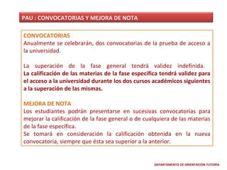PAU : CONVOCATORIAS Y MEJORA DE NOTA
CONVOCATORIAS
Anualmente se celebrarán, dos convocatorias de la prueba de acceso a
la universidad.
La superación de la fase general tendrá validez indefinida.
La calificación de las materias de la fase específica tendrá validez para
el acceso a la universidad durante los dos cursos académicos siguientes
a la superación de las mismas.
MEJORA DE NOTA
Los estudiantes podrán presentarse en sucesivas convocatorias para
mejorar la calificación de la fase general o de cualquiera de las materias
de la fase específica.
Se tomará en consideración la calificación obtenida en la nueva
convocatoria, siempre que ésta sea superior a la anterior.

DEPARTAMENTO DE ORIENTACIÓN-TUTORÍA

 