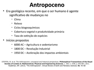 Antropoceno
Antropoceno
§ Era geológica recente, em que o ser humano é agente
significativo de mudanças no
• Clima
• Relevo
• Ciclos biogeoquímicos
• Cobertura vegetal e produtividade primária
• Taxa de extinção de espécies
§ Inícios propostos
• 6000 AC – Agricultura e sedentarismo
• 1800 DC – Revolução Industrial
• 1950 DC – Aceleração dos impactos ambientais
STEFFEN, W. et al. The Anthropocene: conceptual and historical perspectives. Philosophical Transactions of the Royal
Society of London A: Mathematical, Physical and Engineering Sciences, v. 369, n. 1938, p. 842-867, 2011.
Ruddiman, WF. (2013). "The Anthropocene". Annual Review of Earth and Planetary Sciences. 41: 45–68
 