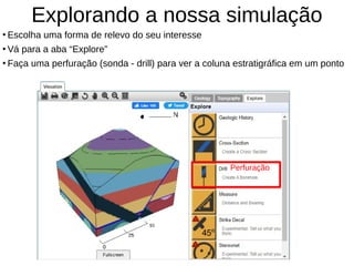 Explorando a nossa simulação
●
Escolha uma forma de relevo do seu interesse
●
Vá para a aba “Explore”
●
Faça uma perfuração (sonda - drill) para ver a coluna estratigráfica em um ponto
Perfuração
 