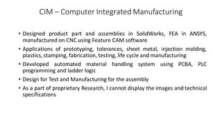 CIM – Computer Integrated Manufacturing
• Designed product part and assemblies in SolidWorks, FEA in ANSYS,
manufactured on CNC using Feature CAM software
• Applications of prototyping, tolerances, sheet metal, injection molding,
plastics, stamping, fabrication, testing, life cycle and manufacturing
• Developed automated material handling system using PCBA, PLC
programming and ladder logic
• Design for Test and Manufacturing for the assembly
• As a part of proprietary Research, I cannot display the images and technical
specifications
 