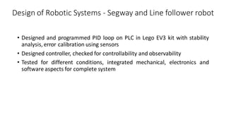 Design of Robotic Systems - Segway and Line follower robot
• Designed and programmed PID loop on PLC in Lego EV3 kit with stability
analysis, error calibration using sensors
• Designed controller, checked for controllability and observability
• Tested for different conditions, integrated mechanical, electronics and
software aspects for complete system
 