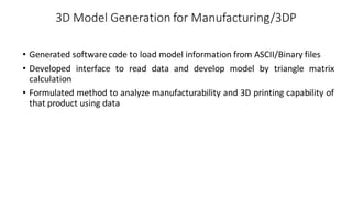 3D Model Generation for Manufacturing/3DP
• Generated softwarecode to load model information from ASCII/Binary files
• Developed interface to read data and develop model by triangle matrix
calculation
• Formulated method to analyze manufacturability and 3D printing capability of
that product using data
 