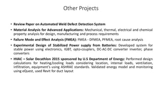 Other Projects
• Review Paper on Automated Weld Defect Detection System
• Material Analysis for Advanced Applications: Mechanical, thermal, electrical and chemical
property analysis for design, manufacturing and process requirements
• Failure Mode and Effect Analysis (FMEA): FMEA - DFMEA, PFMEA, root cause analysis
• Experimental Design of Stabilized Power supply from Batteries: Developed system for
stable power using electronics, IGBT, opto-couplers, DC-AC-DC converter inverter, phase
converters
• HVAC – Solar Decathlon 2015 sponsored by U.S Department of Energy: Performed design
calculations for heating/cooling loads considering location, internal loads, ventilation,
infiltration, equipment’s using ASHRAE standards. Validated energy model and monitoring
using eQuest, used Revit for duct layout
 