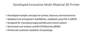 Developed innovative Multi-Material 3D Printer
• Developed multiple concepts for printer, features and mechanisms
• Modeled and simulated in SolidWorks, validated using FEA in ANSYS
• Designed for manufacturing/assemblyand control system
• Generated cost analysis and Bill Of Materials (BOM)
• Performed customer validation of prototype
 