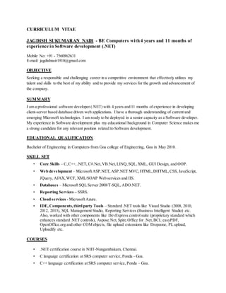 CURRICULUM VITAE
JAGDISH SUKUMARAN NAIR - BE Computers with4 years and 11 months of
experience in Software development (.NET)
Mobile No: +91 - 7560862631
E-mail: jagdishnair1910@gmail.com
OBJECTIVE
Seeking a responsible and challenging career in a competitive environment that effectively utilizes my
talent and skills to the best of my ability and to provide my services for the growth and advancement of
the company.
SUMMARY
I am a professional software developer (.NET) with 4 years and 11 months of experience in developing
client-server based database driven web applications. I have a thorough understanding of current and
emerging Microsoft technologies. I am ready to be deployed in a senior capacity as a Software developer.
My experience in Software development plus my educational background in Computer Science makes me
a strong candidate for any relevant position related to Software development.
EDUATIONAL QUALIFICATION
Bachelor of Engineering in Computers from Goa college of Engineering, Goa in May 2010.
SKILL SET
• Core Skills – C,C++,.NET, C#.Net,VB.Net,LINQ,SQL,XML, GUI Design, and OOP.
• Web development – Microsoft ASP.NET,ASP.NET MVC,HTML,DHTML,CSS, JavaScript,
JQuery, AJAX, WCF, XML/SOAP Web services and IIS.
• Databases – Microsoft SQL Server 2008/T-SQL, ADO.NET.
• Reporting Services – SSRS.
• Cloud services - Microsoft Azure.
• IDE, Components,third party Tools – Standard .NET tools like Visual Studio (2008, 2010,
2012, 2013), SQL Management Studio, Reporting Services (Business Intelligent Studio) etc.
Also, worked with other components like DevExpress control suite (proprietary standard which
enhances standard .NET controls), Aspose.Net,Spire.Office for .Net,BCL easyPDF,
OpenOffice.org and other COM objects, file upload extensions like Dropzone, PL upload,
Uploadify etc.
COURSES
• .NET certification course in NIIT-Nungambakam, Chennai.
• C language certification at SRS computer service, Ponda - Goa.
• C++ language certification at SRS computer service, Ponda – Goa.
 