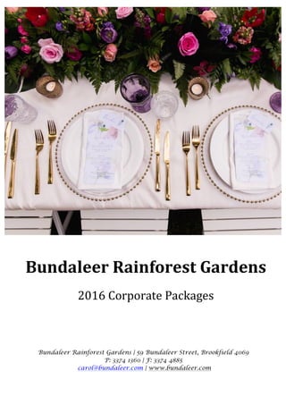 Bundaleer	Rainforest	Gardens	
	
2016	Corporate	Packages	
Bundaleer Rainforest Gardens | 59 Bundaleer Street, Brookfield 4069
P: 3374 1360 | F: 3374 4885
carol@bundaleer.com | www.bundaleer.com
 