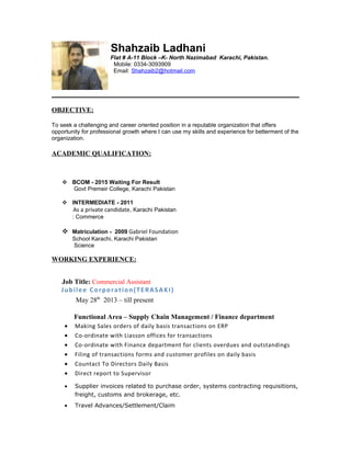 Shahzaib Ladhani
Flat # A-11 Block –K- North Nazimabad Karachi, Pakistan.
Mobile: 0334-3093909
Email: Shahzaib2@hotmail.com
OBJECTIVE:
To seek a challenging and career oriented position in a reputable organization that offers
opportunity for professional growth where I can use my skills and experience for betterment of the
organization.
ACADEMIC QUALIFICATION:
 BCOM - 2015 Waiting For Result
Govt Premeir College, Karachi Pakistan
 INTERMEDIATE - 2011
As a private candidate, Karachi Pakistan
: Commerce
 Matriculation - 2009 Gabriel Foundation
School Karachi, Karachi Pakistan
Science
WORKING EXPERIENCE:
Job Title: Commercial Assistant
Jubilee Corporation(TERASAKI)
May 28th
2013 – till present
Functional Area – Supply Chain Management / Finance department
• Making Sales orders of daily basis transactions on ERP
• Co-ordinate with Liasson offices for transactions
• Co-ordinate with Finance department for clients overdues and outstandings
• Filing of transactions forms and customer profiles on daily basis
• Countact To Directors Daily Basis
• Direct report to Supervisor
• Supplier invoices related to purchase order, systems contracting requisitions,
freight, customs and brokerage, etc.
• Travel Advances/Settlement/Claim
 