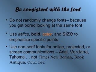 Be consistent with the font Do not randomly change fonts– because you get bored looking at the same font Use  italics ,  bold ,  color , and  size  to emphasize specific points Use non-serif fonts for online, projected, or screen communications – Arial,  Verdana ,  Tahoma  … not   Times New Roman ,   Book Antiqua ,  Courier 