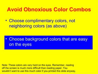 Avoid Obnoxious Color Combos Choose complimentary colors, not neighboring colors (as above) Choose background colors that are easy on the eyes Note: These colors are very hard on the eyes. Remember, reading off the screen is much more difficult than reading paper. You wouldn’t want to use this much color if you printed this slide anyway. 