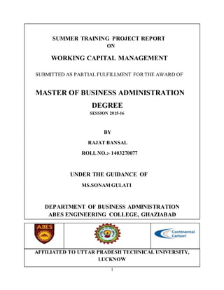 1
SUMMER TRAINING PROJECT REPORT
ON
WORKING CAPITAL MANAGEMENT
SUBMITTED AS PARTIAL FULFILLMENT FOR THE AWARD OF
MASTER OF BUSINESS ADMINISTRATION
DEGREE
SESSION 2015-16
BY
RAJAT BANSAL
ROLL NO.:- 1403270077
UNDER THE GUIDANCE OF
MS.SONAM GULATI
DEPARTMENT OF BUSINESS ADMINISTRATION
ABES ENGINEERING COLLEGE, GHAZIABAD
AFFILIATED TO UTTAR PRADESH TECHNICAL UNIVERSITY,
LUCKNOW
 